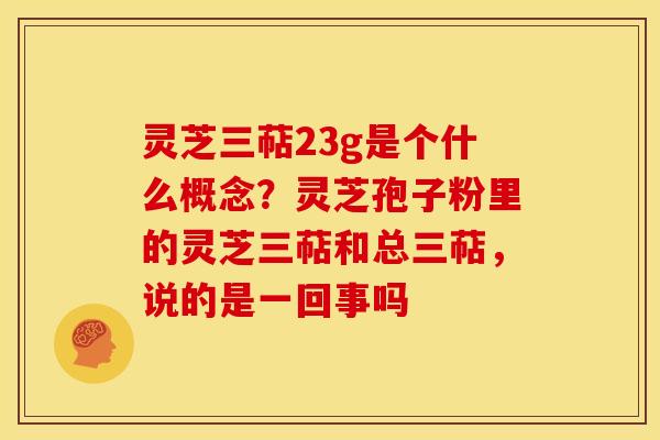 灵芝三萜23g是个什么概念？灵芝孢子粉里的灵芝三萜和总三萜，说的是一回事吗
