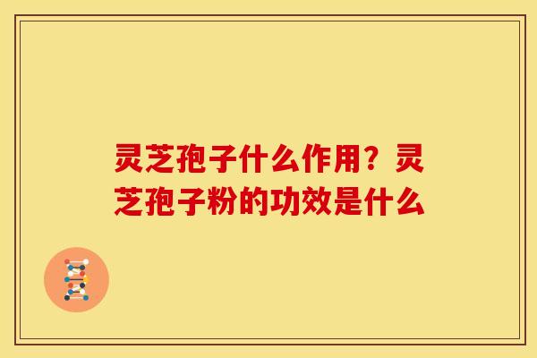 灵芝孢子什么作用？灵芝孢子粉的功效是什么
