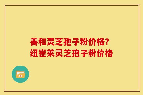 善和灵芝孢子粉价格？纽崔莱灵芝孢子粉价格