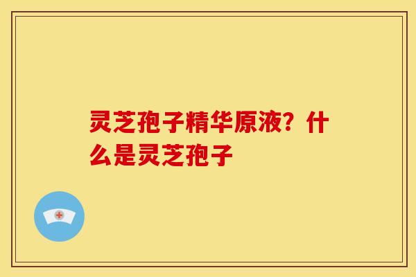 灵芝孢子精华原液?什么是灵芝孢子 灵芝孢子精华原液?什么是灵芝孢子