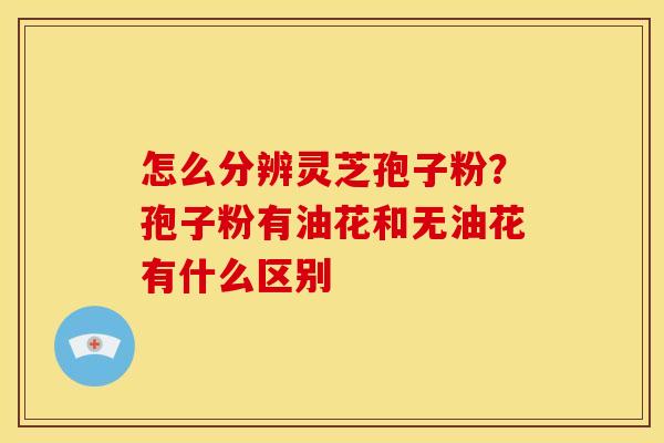 怎么分辨灵芝孢子粉？孢子粉有油花和无油花有什么区别