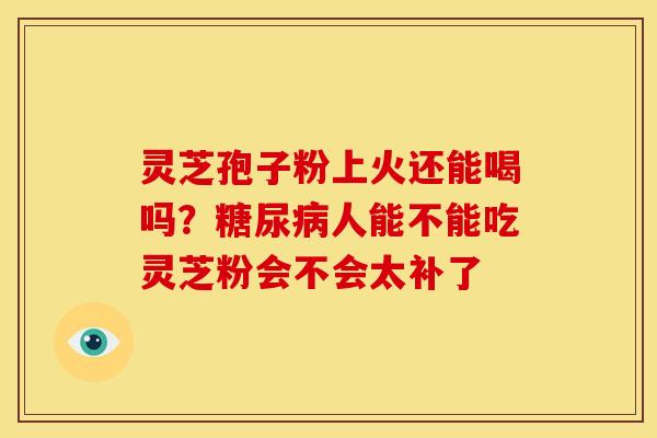灵芝孢子粉上火还能喝吗?人能不能吃灵芝粉会不会太补了 灵芝孢子粉上火还能喝吗?人能不能吃灵芝粉会不会太补了