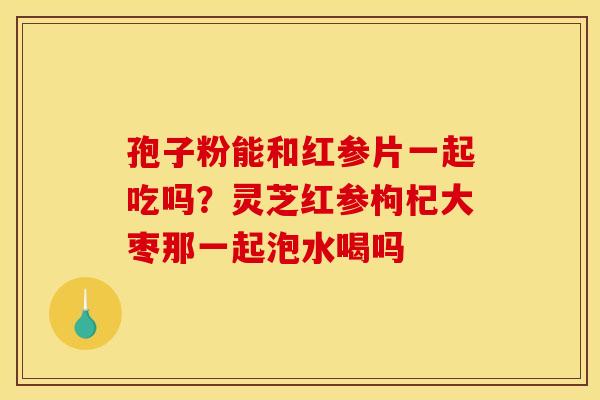 孢子粉能和红参片一起吃吗?灵芝红参枸杞大枣那一起泡水喝吗 孢子粉能和红参片一起吃吗?灵芝红参枸杞大枣那一起泡水喝吗