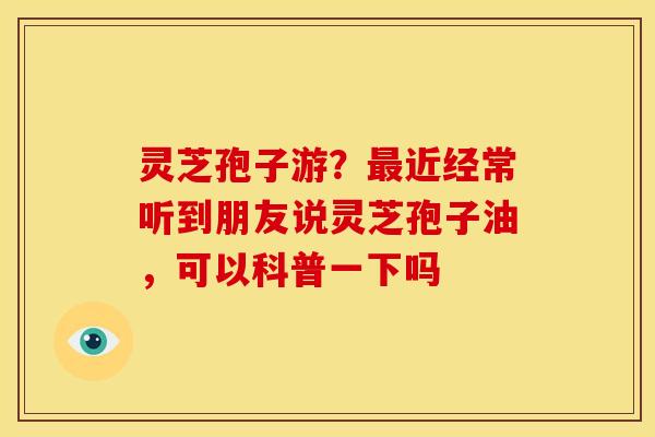 灵芝孢子游?近经常听到朋友说灵芝孢子油,可以科普一下吗 灵芝孢子游?近经常听到朋友说灵芝孢子油,可以科普一下吗