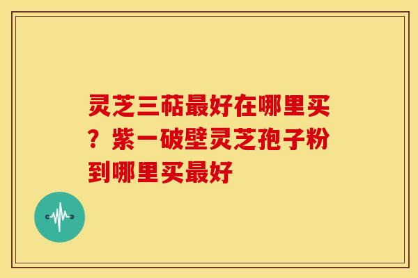 灵芝三萜好在哪里买？紫一破壁灵芝孢子粉到哪里买好