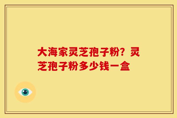 大海家灵芝孢子粉?灵芝孢子粉多少钱一盒 大海家灵芝孢子粉?灵芝孢子粉多少钱一盒