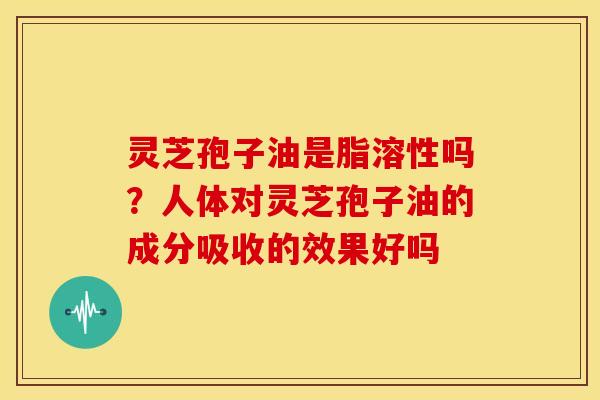 灵芝孢子油是脂溶性吗?人体对灵芝孢子油的成分吸收的效果好吗 灵芝孢子油是脂溶性吗?人体对灵芝孢子油的成分吸收的效果好吗
