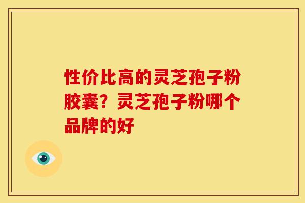 性价比高的灵芝孢子粉胶囊?灵芝孢子粉哪个品牌的好 性价比高的灵芝孢子粉胶囊?灵芝孢子粉哪个品牌的好