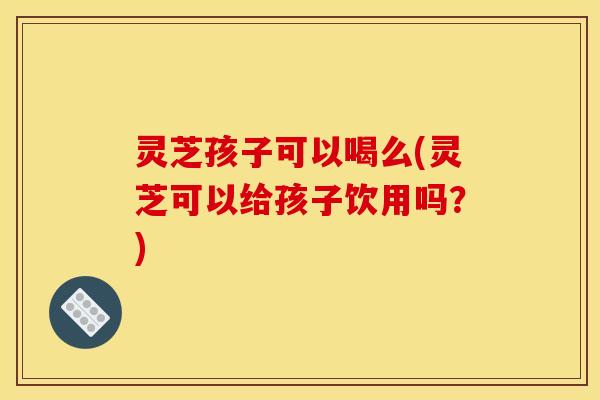 灵芝孩子可以喝么(灵芝可以给孩子饮用吗？)