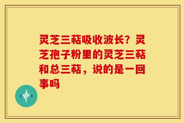 灵芝三萜吸收波长?灵芝孢子粉里的灵芝三萜和总三萜,说的是一回事吗 灵芝三萜吸收波长?灵芝孢子粉里的灵芝三萜和总三萜,说的是一回事吗