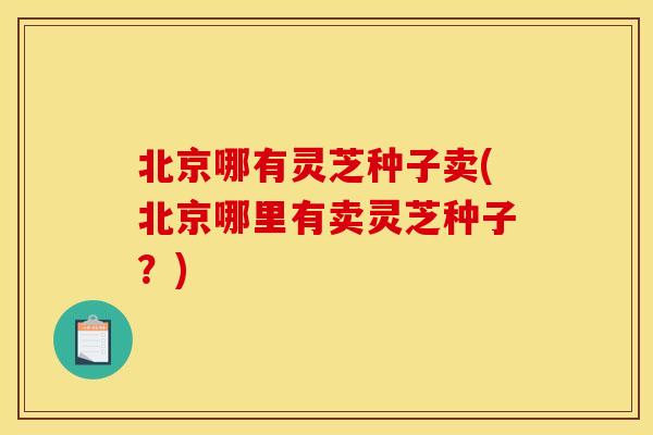 北京哪有灵芝种子卖(北京哪里有卖灵芝种子？)