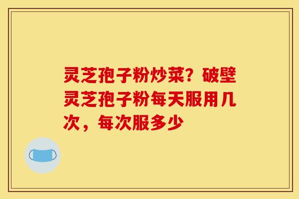 灵芝孢子粉炒菜?破壁灵芝孢子粉每天服用几次,每次服多少 灵芝孢子粉炒菜?破壁灵芝孢子粉每天服用几次,每次服多少