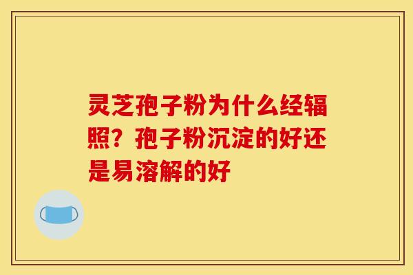 灵芝孢子粉为什么经辐照?孢子粉沉淀的好还是易溶解的好 灵芝孢子粉为什么经辐照?孢子粉沉淀的好还是易溶解的好