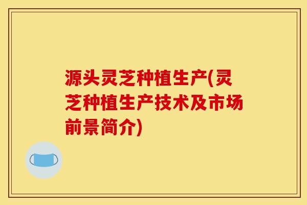 源头灵芝种植生产(灵芝种植生产技术及市场前景简介) 源头灵芝种植生产(灵芝种植生产技术及市场前景简介)