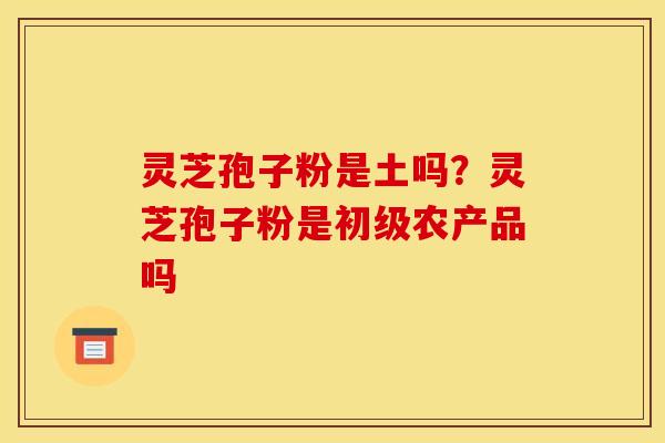 灵芝孢子粉是土吗?灵芝孢子粉是初级农产品吗 灵芝孢子粉是土吗?灵芝孢子粉是初级农产品吗