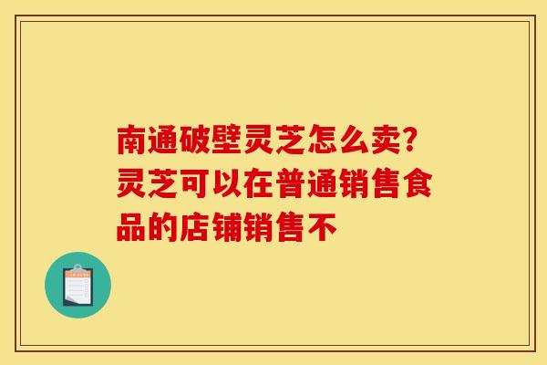 南通破壁灵芝怎么卖?灵芝可以在普通销售食品的店铺销售不 南通破壁灵芝怎么卖?灵芝可以在普通销售食品的店铺销售不