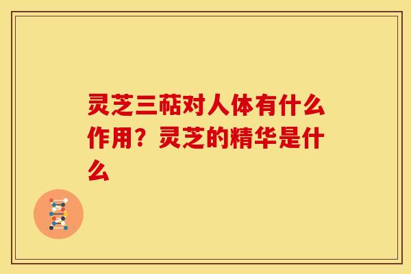 灵芝三萜对人体有什么作用?灵芝的精华是什么 灵芝三萜对人体有什么作用?灵芝的精华是什么