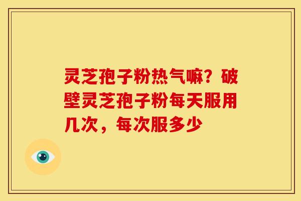 灵芝孢子粉热气嘛?破壁灵芝孢子粉每天服用几次,每次服多少 灵芝孢子粉热气嘛?破壁灵芝孢子粉每天服用几次,每次服多少