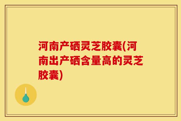 河南产硒灵芝胶囊(河南出产硒含量高的灵芝胶囊) 河南产硒灵芝胶囊(河南出产硒含量高的灵芝胶囊)