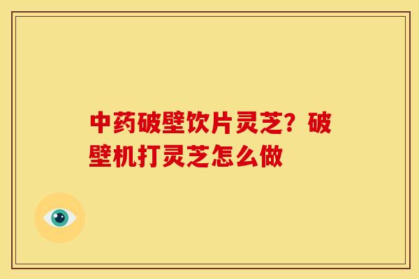 破壁饮片灵芝?破壁机打灵芝怎么做 破壁饮片灵芝?破壁机打灵芝怎么做