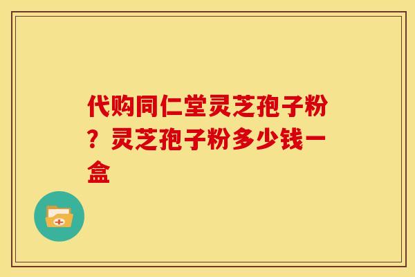 代购同仁堂灵芝孢子粉?灵芝孢子粉多少钱一盒 代购同仁堂灵芝孢子粉?灵芝孢子粉多少钱一盒