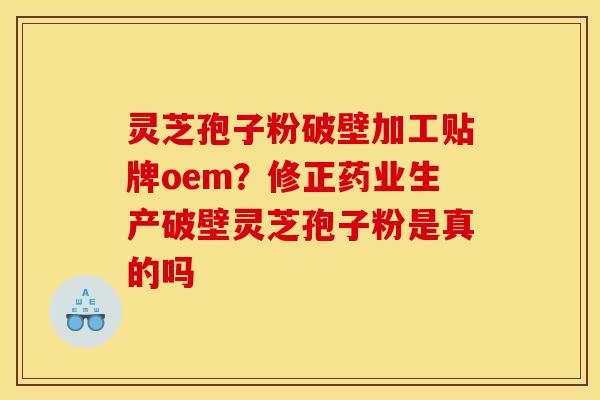 灵芝孢子粉破壁加工贴牌oem？修正药业生产破壁灵芝孢子粉是真的吗