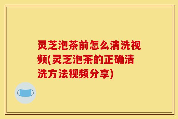 灵芝泡茶前怎么清洗视频(灵芝泡茶的正确清洗方法视频分享) 灵芝泡茶前怎么清洗视频(灵芝泡茶的正确清洗方法视频分享)
