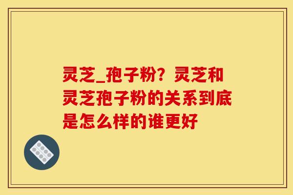 灵芝_孢子粉？灵芝和灵芝孢子粉的关系到底是怎么样的谁更好