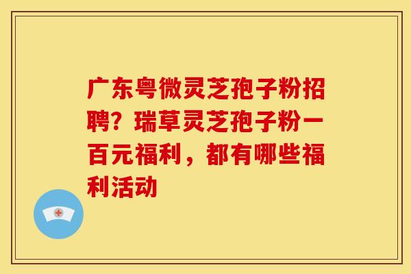 广东粤微灵芝孢子粉招聘？瑞草灵芝孢子粉一百元福利，都有哪些福利活动