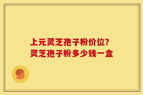 上元灵芝孢子粉价位?灵芝孢子粉多少钱一盒 上元灵芝孢子粉价位?灵芝孢子粉多少钱一盒