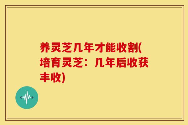 养灵芝几年才能收割(培育灵芝:几年后收获丰收) 养灵芝几年才能收割(培育灵芝:几年后收获丰收)