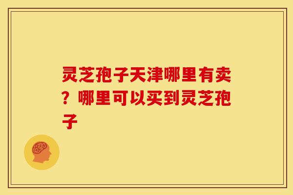 灵芝孢子天津哪里有卖?哪里可以买到灵芝孢子 灵芝孢子天津哪里有卖?哪里可以买到灵芝孢子