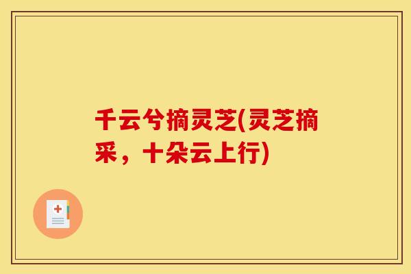 千云兮摘灵芝(灵芝摘采,十朵云上行) 千云兮摘灵芝(灵芝摘采,十朵云上行)