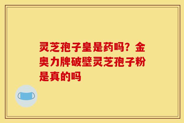 灵芝孢子皇是药吗?金奥力牌破壁灵芝孢子粉是真的吗 灵芝孢子皇是药吗?金奥力牌破壁灵芝孢子粉是真的吗