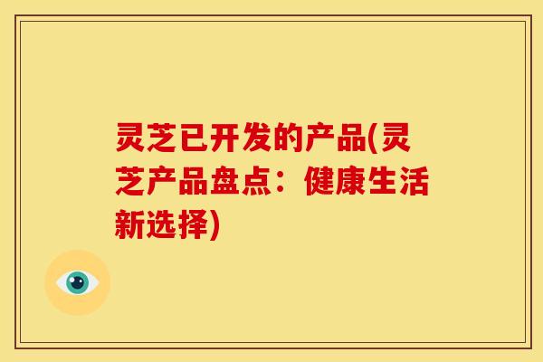 灵芝已开发的产品(灵芝产品盘点:健康生活新选择) 灵芝已开发的产品(灵芝产品盘点:健康生活新选择)