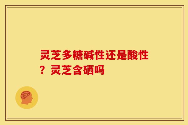 灵芝多糖碱性还是酸性?灵芝含硒吗 灵芝多糖碱性还是酸性?灵芝含硒吗
