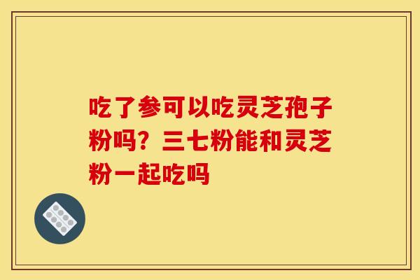 吃了参可以吃灵芝孢子粉吗？三七粉能和灵芝粉一起吃吗