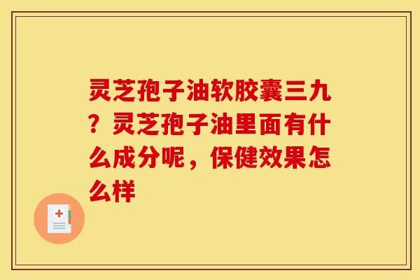 灵芝孢子油软胶囊三九?灵芝孢子油里面有什么成分呢,保健效果怎么样 灵芝孢子油软胶囊三九?灵芝孢子油里面有什么成分呢,保健效果怎么样