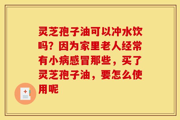 灵芝孢子油可以冲水饮吗?因为家里老人经常有小那些,买了灵芝孢子油,要怎么使用呢 灵芝孢子油可以冲水饮吗?因为家里老人经常有小那些,买了灵芝孢子油,要怎么使用呢