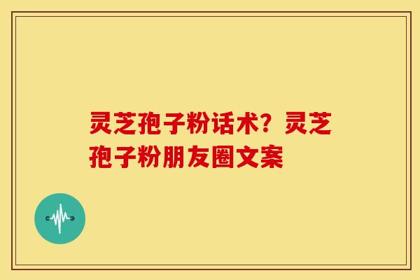 灵芝孢子粉话术?灵芝孢子粉朋友圈文案 灵芝孢子粉话术?灵芝孢子粉朋友圈文案