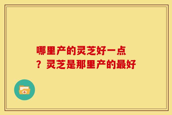 哪里产的灵芝好一点 ？灵芝是那里产的好