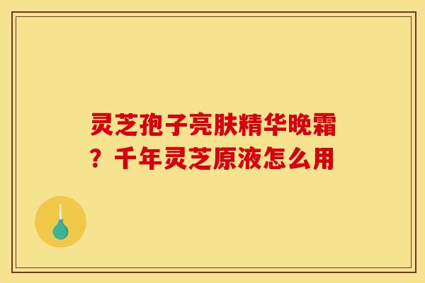 灵芝孢子亮肤精华晚霜？千年灵芝原液怎么用
