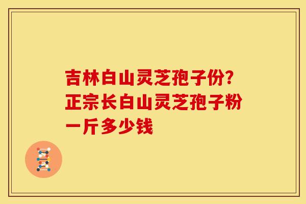 吉林白山灵芝孢子份?正宗长白山灵芝孢子粉一斤多少钱 吉林白山灵芝孢子份?正宗长白山灵芝孢子粉一斤多少钱