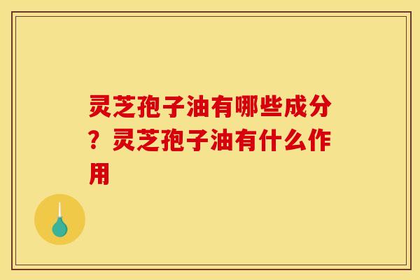 灵芝孢子油有哪些成分?灵芝孢子油有什么作用 灵芝孢子油有哪些成分?灵芝孢子油有什么作用