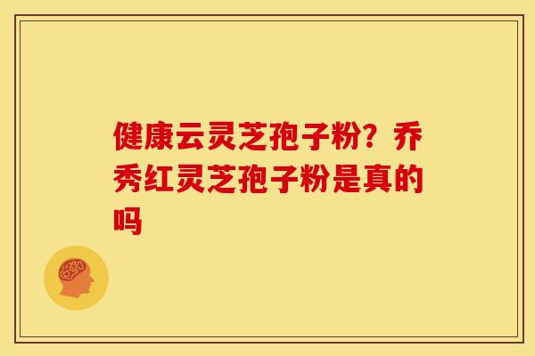 健康云灵芝孢子粉?乔秀红灵芝孢子粉是真的吗 健康云灵芝孢子粉?乔秀红灵芝孢子粉是真的吗