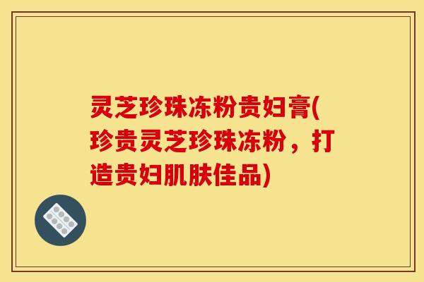 灵芝珍珠冻粉贵妇膏(珍贵灵芝珍珠冻粉,打造贵妇佳品) 灵芝珍珠冻粉贵妇膏(珍贵灵芝珍珠冻粉,打造贵妇佳品)