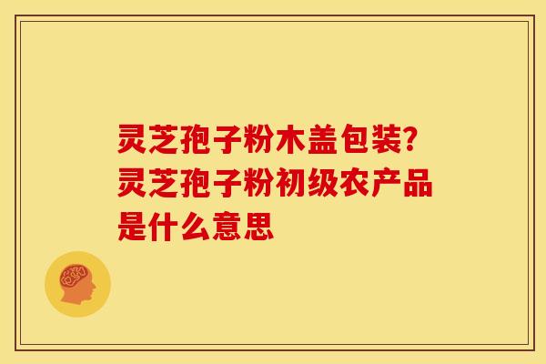 灵芝孢子粉木盖包装?灵芝孢子粉初级农产品是什么意思 灵芝孢子粉木盖包装?灵芝孢子粉初级农产品是什么意思