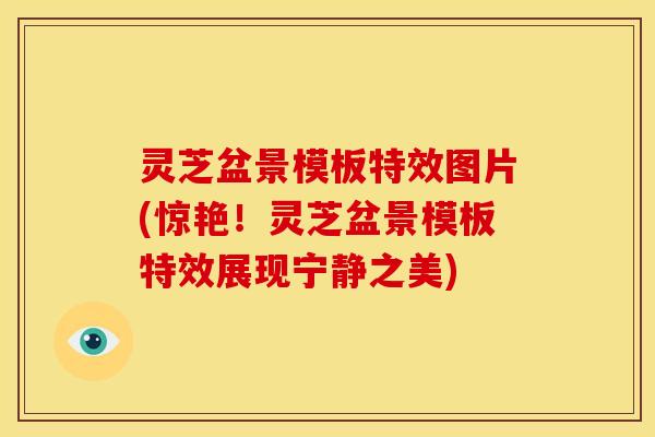 灵芝盆景模板特效图片(惊艳!灵芝盆景模板特效展现宁静之美) 灵芝盆景模板特效图片(惊艳!灵芝盆景模板特效展现宁静之美)
