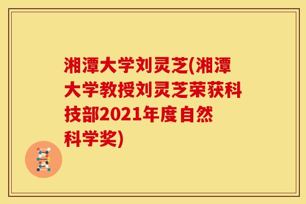 湘潭大学刘灵芝(湘潭大学教授刘灵芝荣获科技部2021年度自然科学奖)