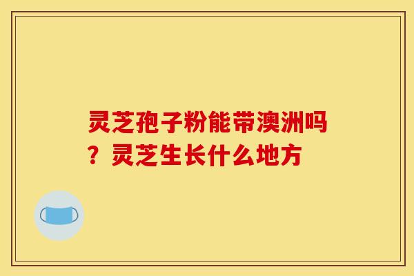 灵芝孢子粉能带澳洲吗?灵芝生长什么地方 灵芝孢子粉能带澳洲吗?灵芝生长什么地方